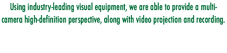 Using industry-leading visual equipment, we are able to provide a multi-camera high-definition perspective, along with video projection and recording.